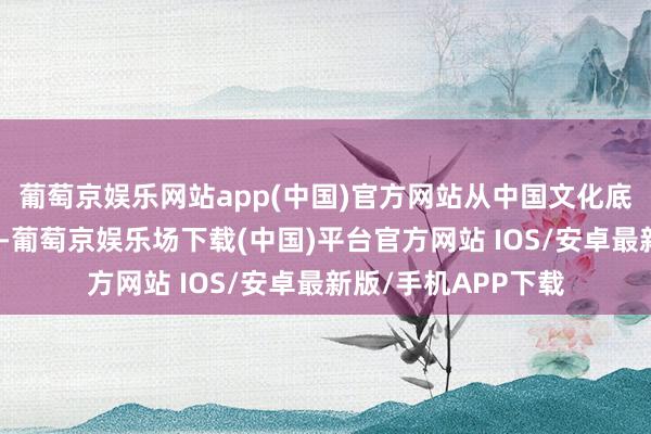 葡萄京娱乐网站app(中国)官方网站从中国文化底蕴挖掘出改进内涵-葡萄京娱乐场下载(中国)平台官方网站 IOS/安卓最新版/手机APP下载
