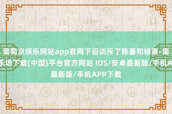 葡萄京娱乐网站app官网下诏训斥了陈蕃和杨秉-葡萄京娱乐场下载(中国)平台官方网站 IOS/安卓最新版/手机APP下载