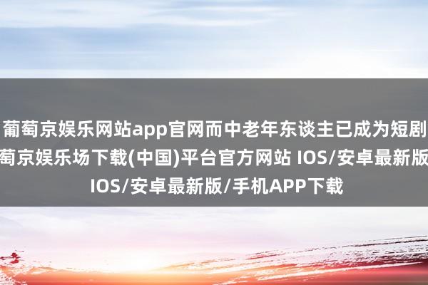葡萄京娱乐网站app官网而中老年东谈主已成为短剧的迫切增量-葡萄京娱乐场下载(中国)平台官方网站 IOS/安卓最新版/手机APP下载