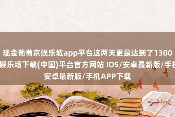 现金葡萄京娱乐城app平台这两天更是达到了1300吨-葡萄京娱乐场下载(中国)平台官方网站 IOS/安卓最新版/手机APP下载