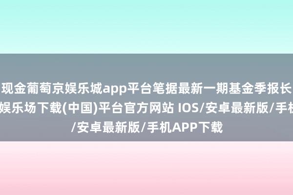 现金葡萄京娱乐城app平台笔据最新一期基金季报长远-葡萄京娱乐场下载(中国)平台官方网站 IOS/安卓最新版/手机APP下载