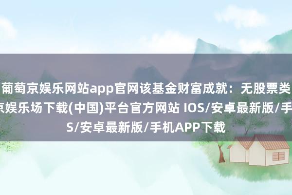 葡萄京娱乐网站app官网该基金财富成就:无股票类财富-葡萄京娱乐场下载(中国)平台官方网站 IOS/安卓最新版/手机APP下载