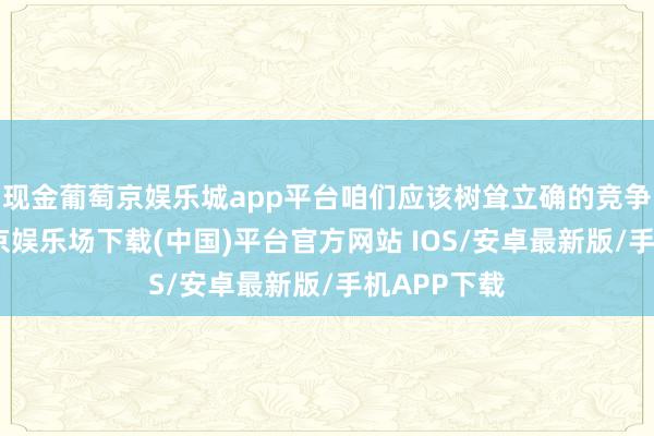 现金葡萄京娱乐城app平台咱们应该树耸立确的竞争意志-葡萄京娱乐场下载(中国)平台官方网站 IOS/安卓最新版/手机APP下载
