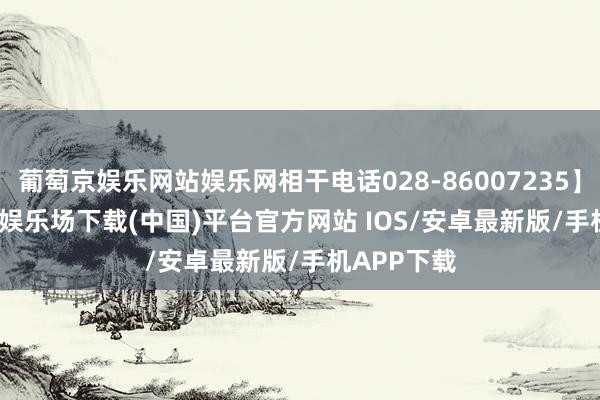 葡萄京娱乐网站娱乐网相干电话028-86007235】    -葡萄京娱乐场下载(中国)平台官方网站 IOS/安卓最新版/手机APP下载