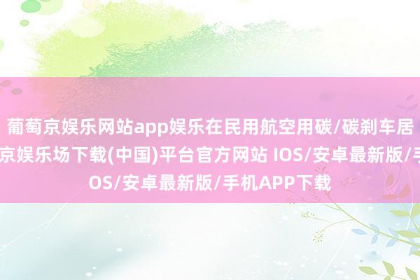 葡萄京娱乐网站app娱乐在民用航空用碳/碳刹车居品方面-葡萄京娱乐场下载(中国)平台官方网站 IOS/安卓最新版/手机APP下载