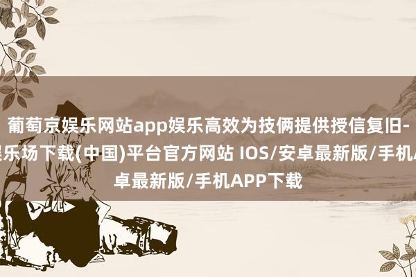 葡萄京娱乐网站app娱乐高效为技俩提供授信复旧-葡萄京娱乐场下载(中国)平台官方网站 IOS/安卓最新版/手机APP下载