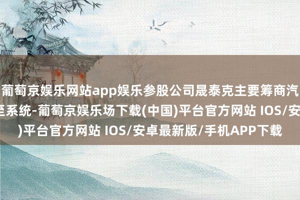 葡萄京娱乐网站app娱乐参股公司晟泰克主要筹商汽车智能驾驶感知及截至系统-葡萄京娱乐场下载(中国)平台官方网站 IOS/安卓最新版/手机APP下载