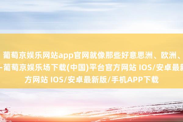 葡萄京娱乐网站app官网就像那些好意思洲、欧洲、非洲的糜掷者一样-葡萄京娱乐场下载(中国)平台官方网站 IOS/安卓最新版/手机APP下载