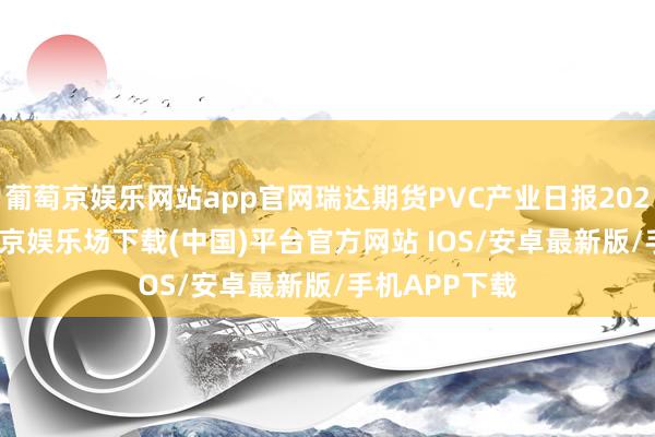 葡萄京娱乐网站app官网瑞达期货PVC产业日报20241209-葡萄京娱乐场下载(中国)平台官方网站 IOS/安卓最新版/手机APP下载