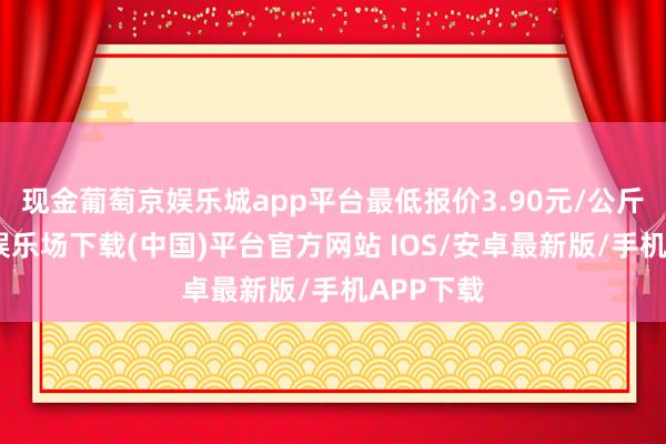 现金葡萄京娱乐城app平台最低报价3.90元/公斤-葡萄京娱乐场下载(中国)平台官方网站 IOS/安卓最新版/手机APP下载