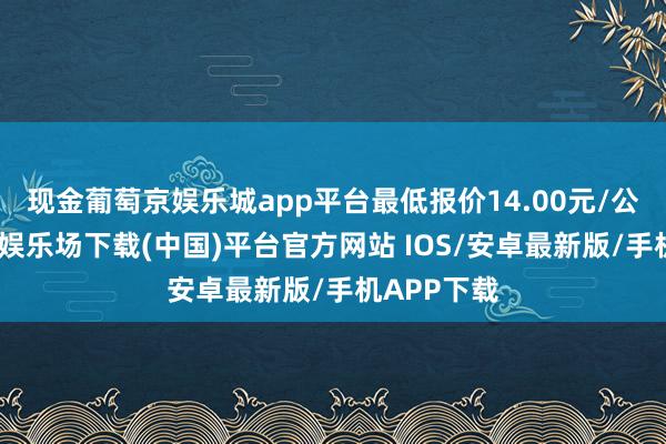 现金葡萄京娱乐城app平台最低报价14.00元/公斤-葡萄京娱乐场下载(中国)平台官方网站 IOS/安卓最新版/手机APP下载