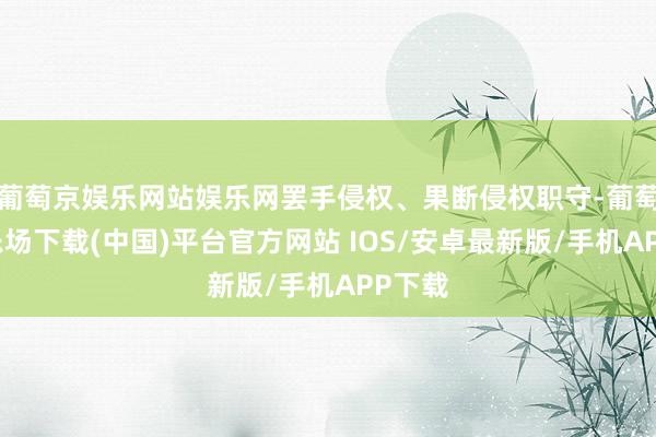 葡萄京娱乐网站娱乐网罢手侵权、果断侵权职守-葡萄京娱乐场下载(中国)平台官方网站 IOS/安卓最新版/手机APP下载