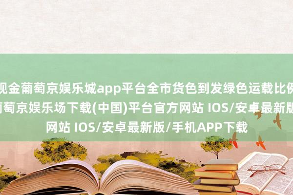 现金葡萄京娱乐城app平台全市货色到发绿色运载比例已达11.18%-葡萄京娱乐场下载(中国)平台官方网站 IOS/安卓最新版/手机APP下载
