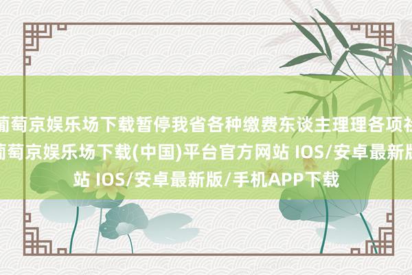 葡萄京娱乐场下载暂停我省各种缴费东谈主理理各项社会保障费业务-葡萄京娱乐场下载(中国)平台官方网站 IOS/安卓最新版/手机APP下载