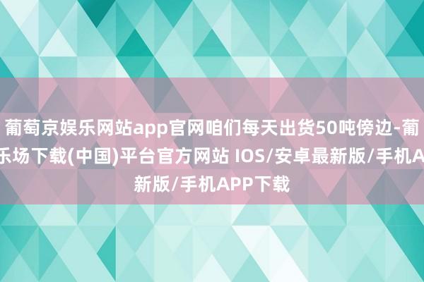 葡萄京娱乐网站app官网咱们每天出货50吨傍边-葡萄京娱乐场下载(中国)平台官方网站 IOS/安卓最新版/手机APP下载
