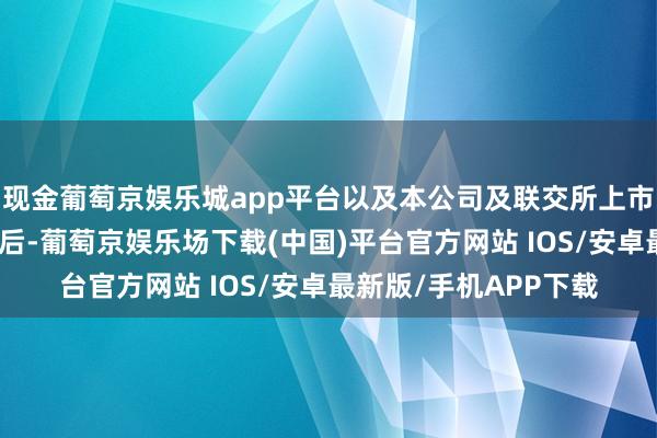 现金葡萄京娱乐城app平台以及本公司及联交所上市科提交的一说念述说后-葡萄京娱乐场下载(中国)平台官方网站 IOS/安卓最新版/手机APP下载