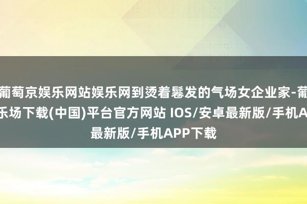 葡萄京娱乐网站娱乐网到烫着鬈发的气场女企业家-葡萄京娱乐场下载(中国)平台官方网站 IOS/安卓最新版/手机APP下载