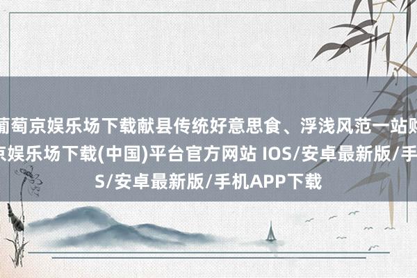 葡萄京娱乐场下载献县传统好意思食、浮浅风范一站购王人-葡萄京娱乐场下载(中国)平台官方网站 IOS/安卓最新版/手机APP下载