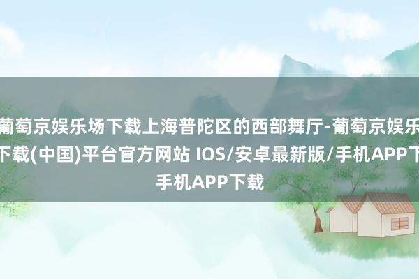 葡萄京娱乐场下载上海普陀区的西部舞厅-葡萄京娱乐场下载(中国)平台官方网站 IOS/安卓最新版/手机APP下载