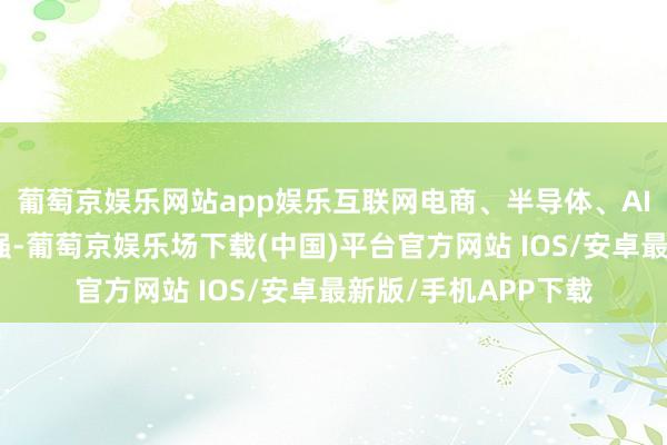 葡萄京娱乐网站app娱乐互联网电商、半导体、AI硬件宗旨等主题走强-葡萄京娱乐场下载(中国)平台官方网站 IOS/安卓最新版/手机APP下载