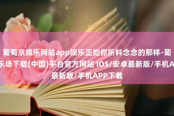 葡萄京娱乐网站app娱乐正如你所料念念的那样-葡萄京娱乐场下载(中国)平台官方网站 IOS/安卓最新版/手机APP下载