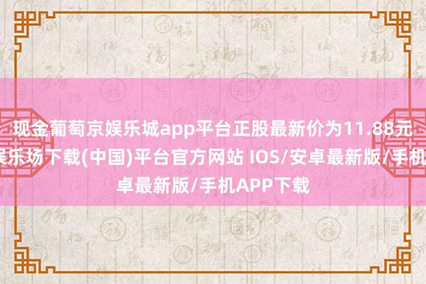 现金葡萄京娱乐城app平台正股最新价为11.88元-葡萄京娱乐场下载(中国)平台官方网站 IOS/安卓最新版/手机APP下载