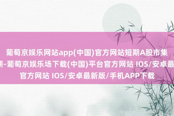 葡萄京娱乐网站app(中国)官方网站短期A股市集插足国内计谋空窗期-葡萄京娱乐场下载(中国)平台官方网站 IOS/安卓最新版/手机APP下载