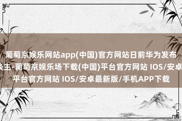 葡萄京娱乐网站app(中国)官方网站日前华为发布快充自动充电机器东谈主-葡萄京娱乐场下载(中国)平台官方网站 IOS/安卓最新版/手机APP下载