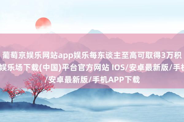 葡萄京娱乐网站app娱乐每东谈主至高可取得3万积分-葡萄京娱乐场下载(中国)平台官方网站 IOS/安卓最新版/手机APP下载