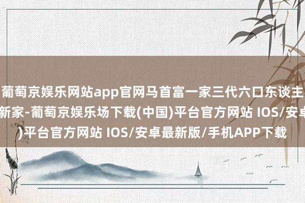 葡萄京娱乐网站app官网马首富一家三代六口东谈主住进了近150平米的新家-葡萄京娱乐场下载(中国)平台官方网站 IOS/安卓最新版/手机APP下载