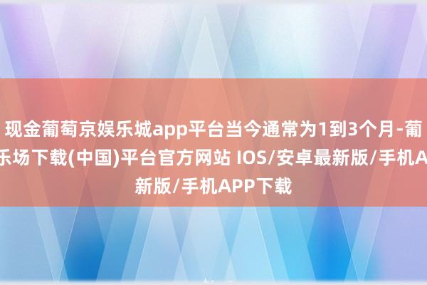 现金葡萄京娱乐城app平台当今通常为1到3个月-葡萄京娱乐场下载(中国)平台官方网站 IOS/安卓最新版/手机APP下载
