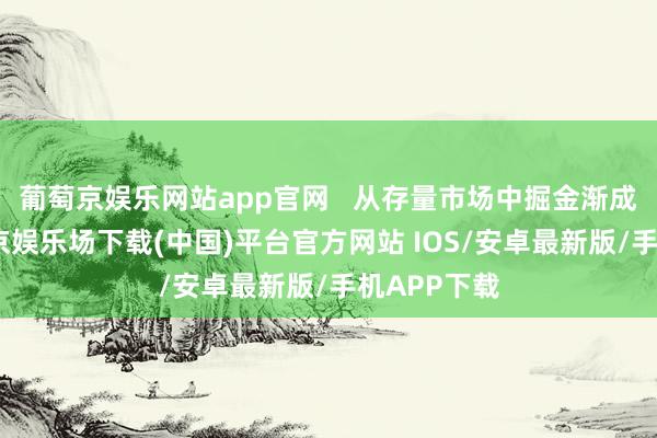 葡萄京娱乐网站app官网   从存量市场中掘金渐成共鸣-葡萄京娱乐场下载(中国)平台官方网站 IOS/安卓最新版/手机APP下载