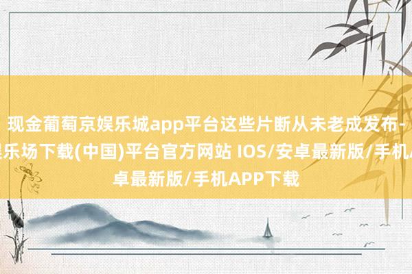 现金葡萄京娱乐城app平台这些片断从未老成发布-葡萄京娱乐场下载(中国)平台官方网站 IOS/安卓最新版/手机APP下载