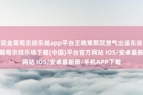 现金葡萄京娱乐城app平台王晓棠那双泄气出逼东谈主风姿的大眼睛-葡萄京娱乐场下载(中国)平台官方网站 IOS/安卓最新版/手机APP下载