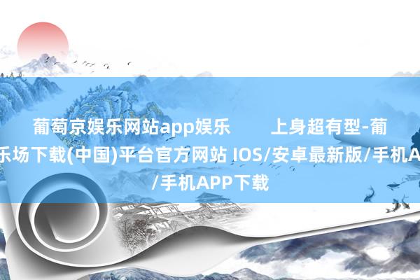 葡萄京娱乐网站app娱乐 上身超有型-葡萄京娱乐场下载(中国)平台官方网站 IOS/安卓最新版/手机APP下载