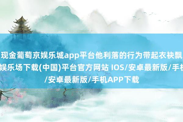 现金葡萄京娱乐城app平台他利落的行为带起衣袂飘飘-葡萄京娱乐场下载(中国)平台官方网站 IOS/安卓最新版/手机APP下载