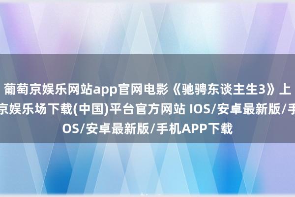 葡萄京娱乐网站app官网电影《驰骋东谈主生3》上映6天-葡萄京娱乐场下载(中国)平台官方网站 IOS/安卓最新版/手机APP下载