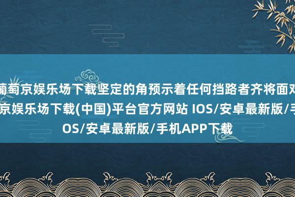 葡萄京娱乐场下载坚定的角预示着任何挡路者齐将面对大努力-葡萄京娱乐场下载(中国)平台官方网站 IOS/安卓最新版/手机APP下载