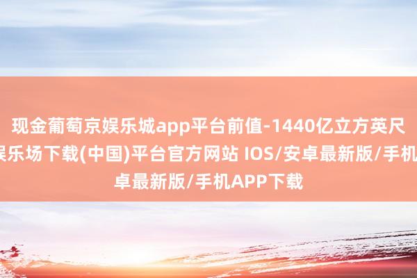 现金葡萄京娱乐城app平台前值-1440亿立方英尺-葡萄京娱乐场下载(中国)平台官方网站 IOS/安卓最新版/手机APP下载