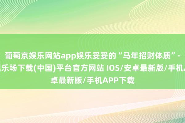 葡萄京娱乐网站app娱乐妥妥的“马年招财体质”-葡萄京娱乐场下载(中国)平台官方网站 IOS/安卓最新版/手机APP下载