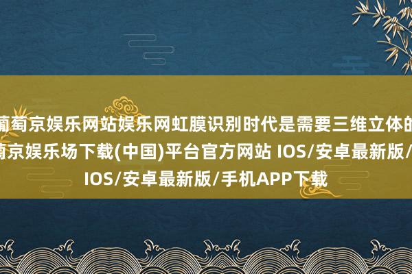 葡萄京娱乐网站娱乐网虹膜识别时代是需要三维立体的才智扫出-葡萄京娱乐场下载(中国)平台官方网站 IOS/安卓最新版/手机APP下载