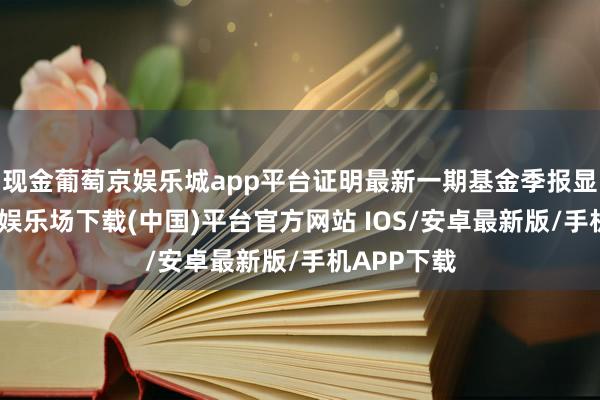 现金葡萄京娱乐城app平台证明最新一期基金季报显露-葡萄京娱乐场下载(中国)平台官方网站 IOS/安卓最新版/手机APP下载