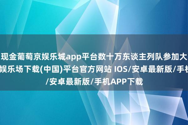 现金葡萄京娱乐城app平台数十万东谈主列队参加大厅-葡萄京娱乐场下载(中国)平台官方网站 IOS/安卓最新版/手机APP下载