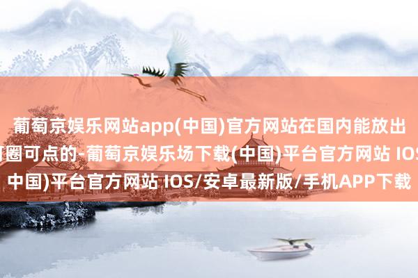 葡萄京娱乐网站app(中国)官方网站在国内能放出来这一档里全齐算是可圈可点的-葡萄京娱乐场下载(中国)平台官方网站 IOS/安卓最新版/手机APP下载