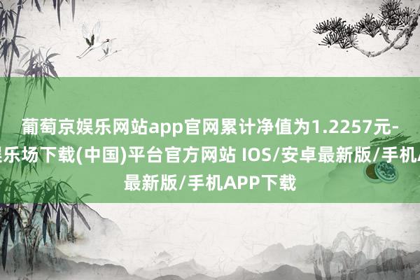 葡萄京娱乐网站app官网累计净值为1.2257元-葡萄京娱乐场下载(中国)平台官方网站 IOS/安卓最新版/手机APP下载