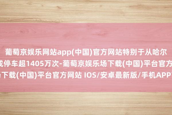 葡萄京娱乐网站app(中国)官方网站特别于从哈尔滨沿路开到三亚;赞成停车超1405万次-葡萄京娱乐场下载(中国)平台官方网站 IOS/安卓最新版/手机APP下载