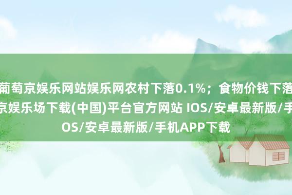 葡萄京娱乐网站娱乐网农村下落0.1%；食物价钱下落0.6%-葡萄京娱乐场下载(中国)平台官方网站 IOS/安卓最新版/手机APP下载
