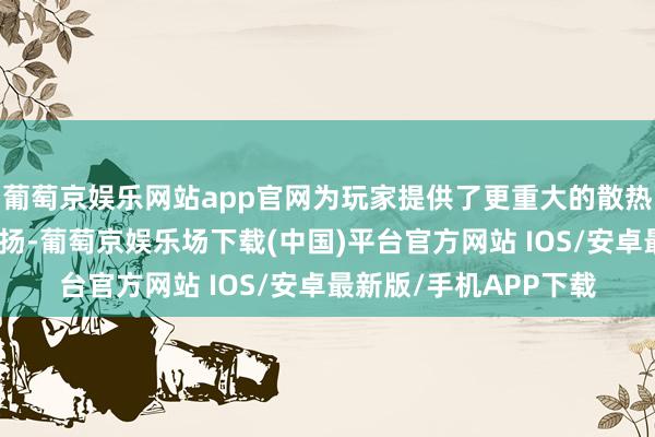 葡萄京娱乐网站app官网为玩家提供了更重大的散热才智和更高的性能弘扬-葡萄京娱乐场下载(中国)平台官方网站 IOS/安卓最新版/手机APP下载