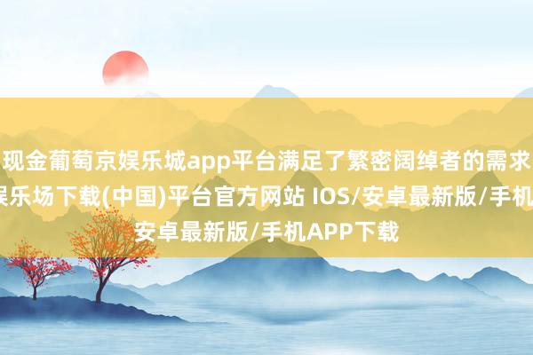 现金葡萄京娱乐城app平台满足了繁密阔绰者的需求-葡萄京娱乐场下载(中国)平台官方网站 IOS/安卓最新版/手机APP下载
