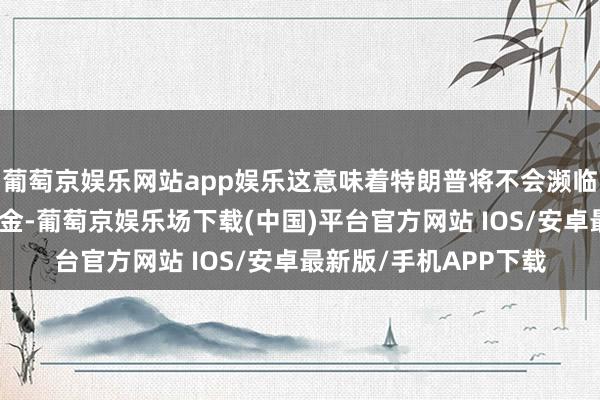 葡萄京娱乐网站app娱乐这意味着特朗普将不会濒临拘押、缓刑或任何罚金-葡萄京娱乐场下载(中国)平台官方网站 IOS/安卓最新版/手机APP下载